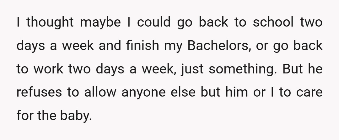 I thought maybe I could go back to school two days a week and finish my Bachelors, or go back to work two days a week, just something. But he...
