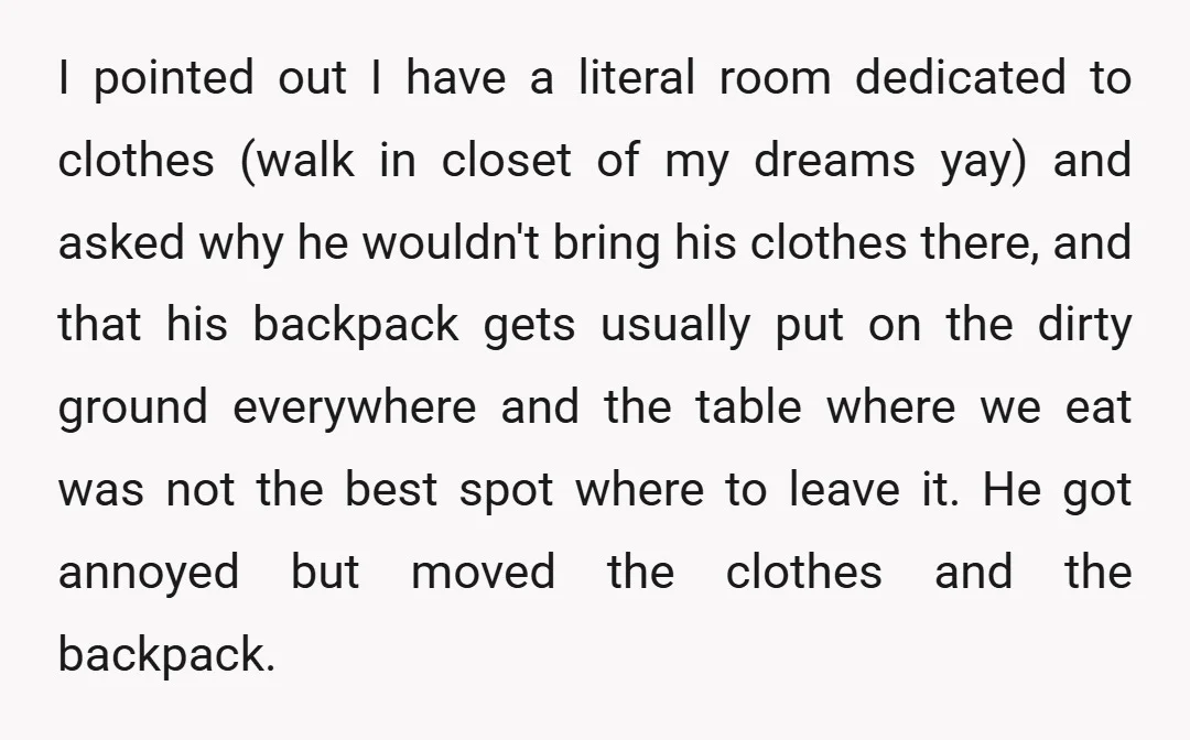 I pointed out I have a literal room dedicated to clothes (walk in closet of my dreams yay) and asked why he wouldn't bring his clothes there, and that his...