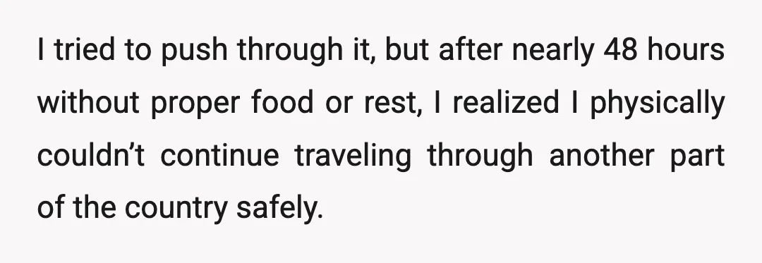 I tried to push through it, but after nearly 48 hours without proper food or rest, I realized I physically couldn’t continue traveling through another part of the country safely.