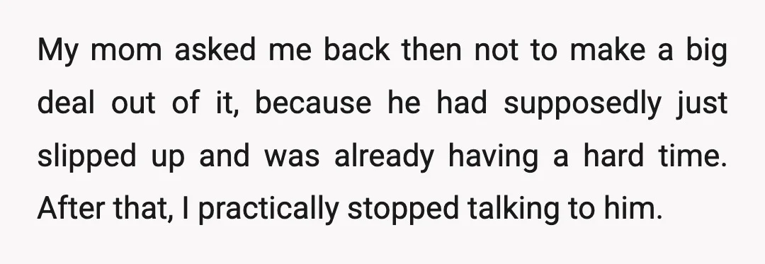 My mom asked me back then not to make a big deal out of it, because he had supposedly just slipped up and was already having a hard time. After...