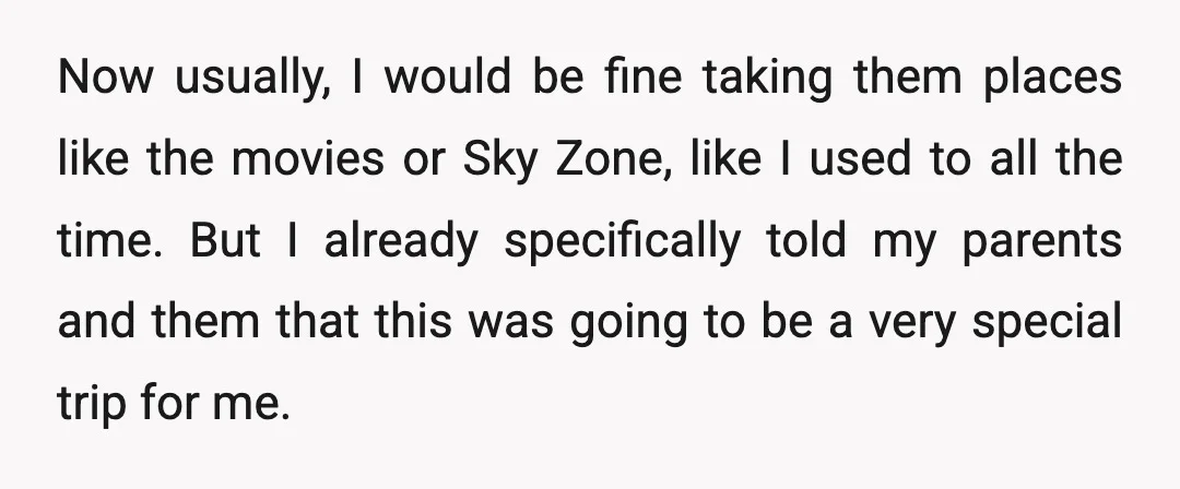 Now usually, I would be fine taking them places like the movies or Sky Zone, like I used to all the time. But I already specifically told my parents and...