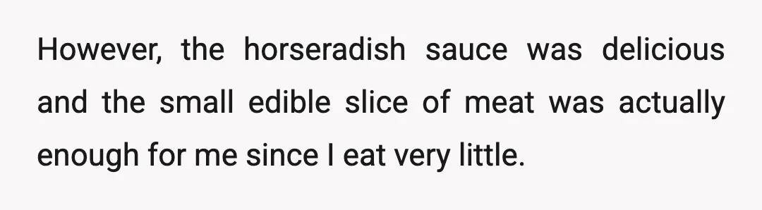 However, the horseradish sauce was delicious and the small edible slice of meat was actually enough for me since I eat very little.