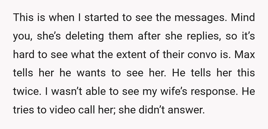This is when I started to see the messages. Mind you, she’s deleting them after she replies, so it’s hard to see what the extent of their convo is. Max...