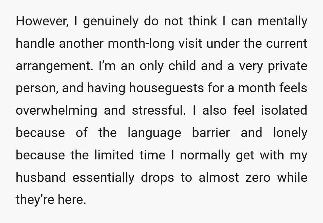 However, I genuinely do not think I can mentally handle another month-long visit under the current arrangement. I’m an only child and a very private person, and having houseguests for...