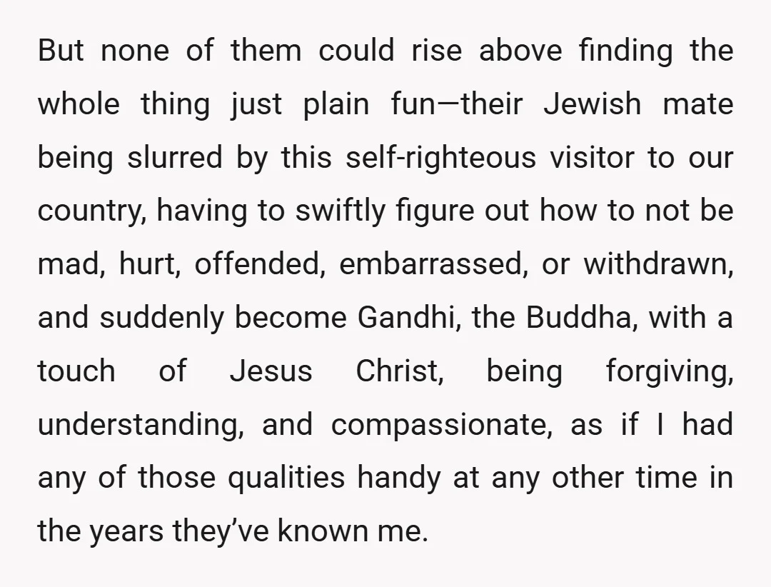 But none of them could rise above finding the whole thing just plain fun—their Jewish mate being slurred by this self-righteous visitor to our country, having to swiftly figure out...