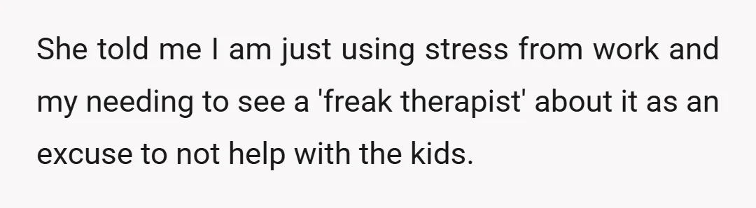 She told me I am just using stress from work and my needing to see a 'freak therapist' about it as an excuse to not help with the kids.