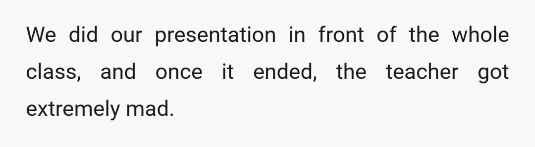 We did our presentation in front of the whole class, and once it ended, the teacher got extremely mad.