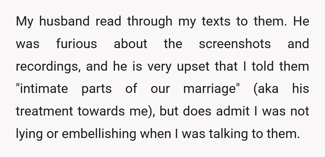 My husband read through my texts to them. He was furious about the screenshots and recordings, and he is very upset that I told them "intimate parts of our marriage"...