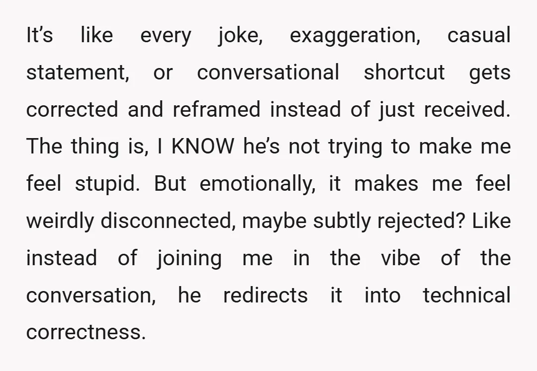 It’s like every joke, exaggeration, casual statement, or conversational shortcut gets corrected and reframed instead of just received. The thing is, I KNOW he’s not trying to make me feel...