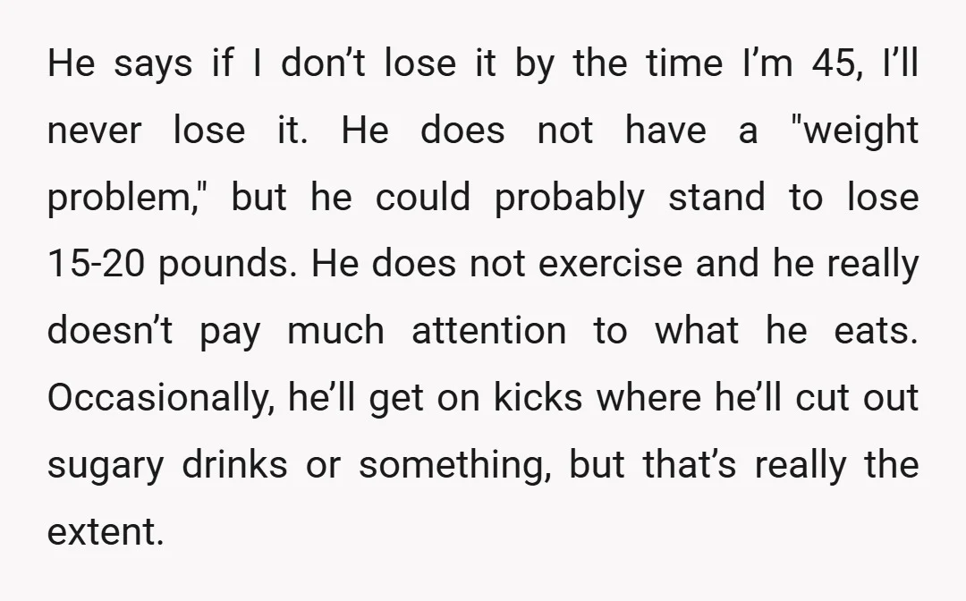 He says if I don’t lose it by the time I’m 45, I’ll never lose it. He does not have a "weight problem," but he could probably stand to lose...