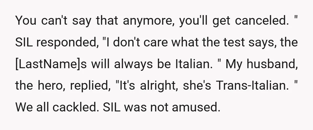 You can't say that anymore, you'll get canceled. " SIL responded, "I don't care what the test says, the [LastName]s will always be Italian. " My husband, the hero, replied,...