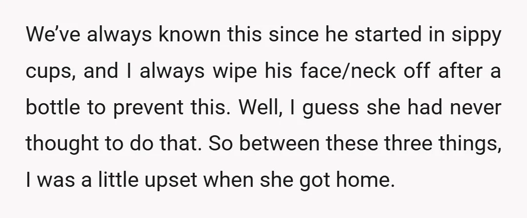 We’ve always known this since he started in sippy cups, and I always wipe his face/neck off after a bottle to prevent this. Well, I guess she had never thought...