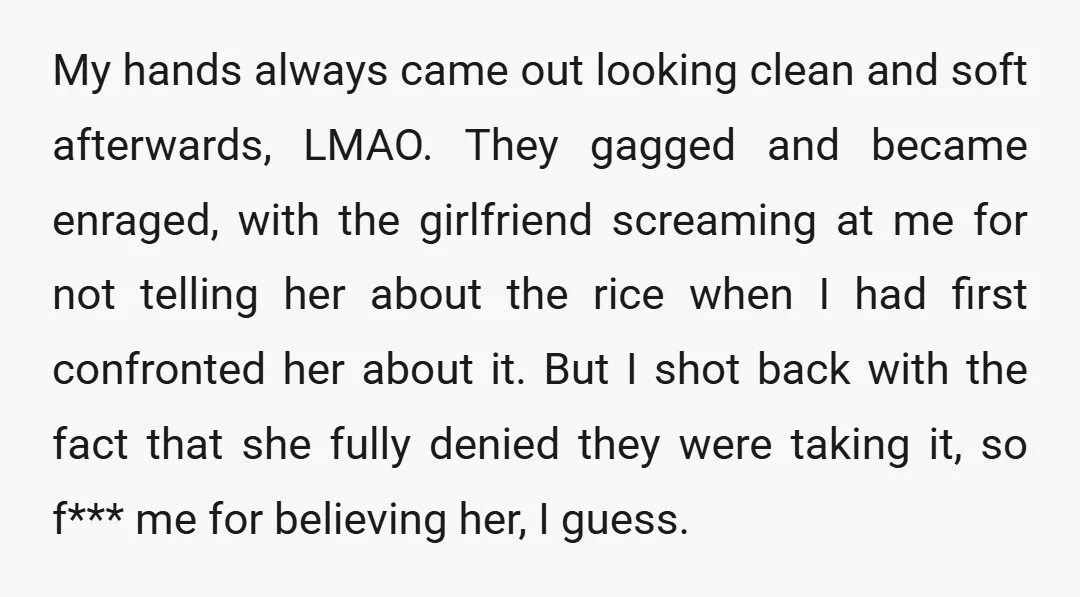 My hands always came out looking clean and soft afterwards, LMAO. They gagged and became enraged, with the girlfriend screaming at me for not telling her about the rice when...