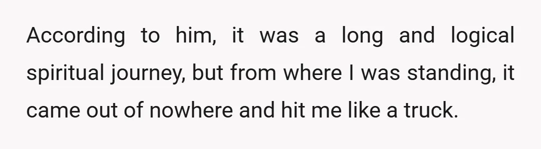 According to him, it was a long and logical spiritual journey, but from where I was standing, it came out of nowhere and hit me like a truck.