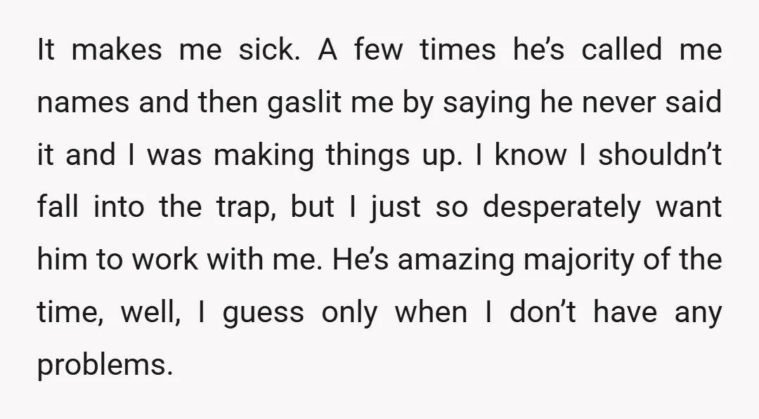 It makes me sick. A few times he’s called me names and then gaslit me by saying he never said it and I was making things up. I know I...