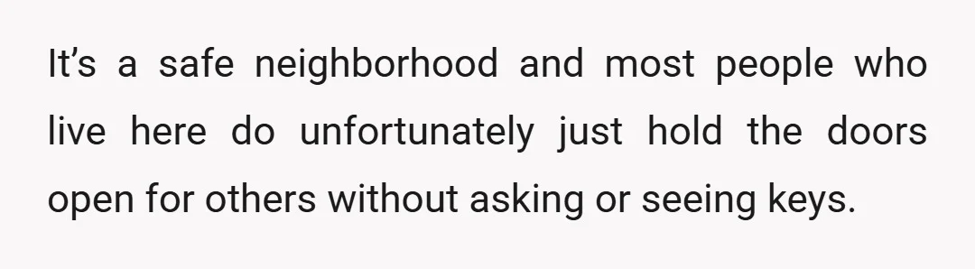 It’s a safe neighborhood and most people who live here do unfortunately just hold the doors open for others without asking or seeing keys.