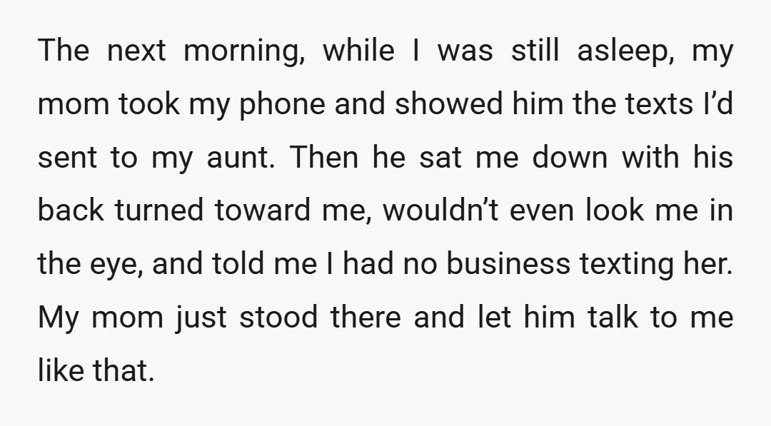The next morning, while I was still asleep, my mom took my phone and showed him the texts I’d sent to my aunt. Then he sat me down with his...