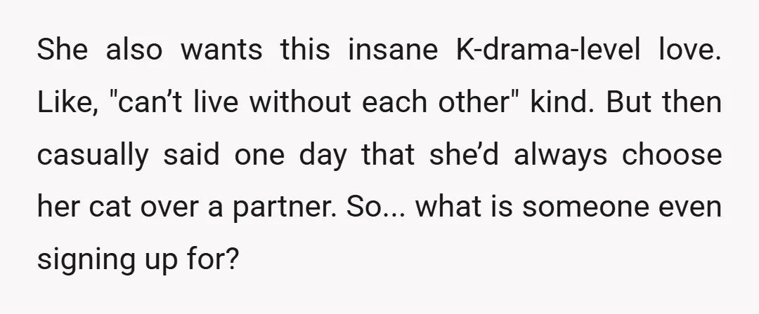 She also wants this insane K-drama-level love. Like, "can’t live without each other" kind. But then casually said one day that she’d always choose her cat over a partner. So......