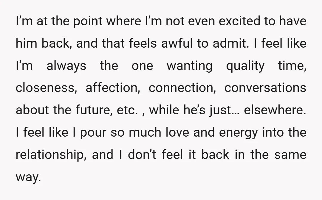 I’m at the point where I’m not even excited to have him back, and that feels awful to admit. I feel like I’m always the one wanting quality time, closeness,...
