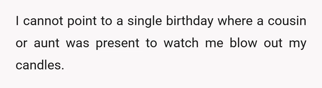 I cannot point to a single birthday where a cousin or aunt was present to watch me blow out my candles.