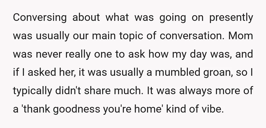 Conversing about what was going on presently was usually our main topic of conversation. Mom was never really one to ask how my day was, and if I asked her,...