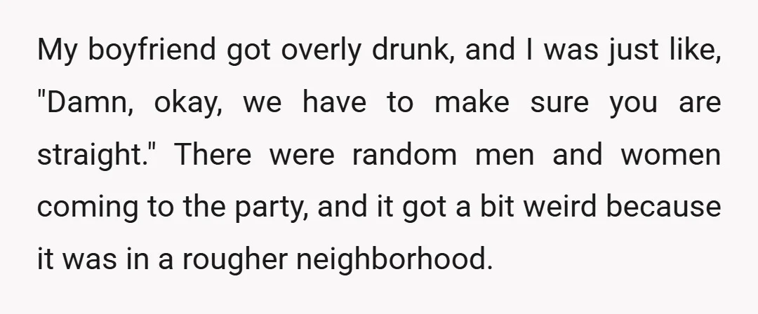 My boyfriend got overly drunk, and I was just like, "Damn, okay, we have to make sure you are straight." There were random men and women coming to the party,...