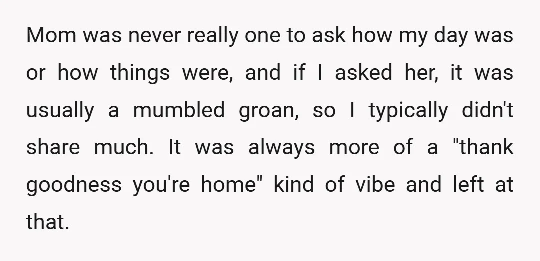 Mom was never really one to ask how my day was or how things were, and if I asked her, it was usually a mumbled groan, so I typically didn't...