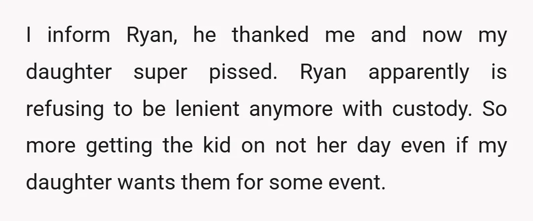 I inform Ryan, he thanked me and now my daughter super pissed. Ryan apparently is refusing to be lenient anymore with custody. So more getting the kid on not her...
