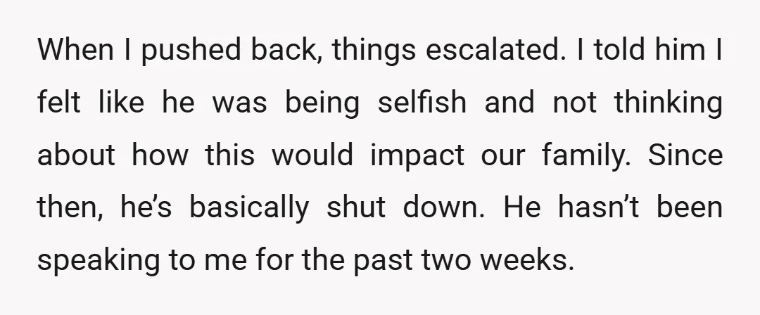 When I pushed back, things escalated. I told him I felt like he was being selfish and not thinking about how this would impact our family. Since then, he’s basically...
