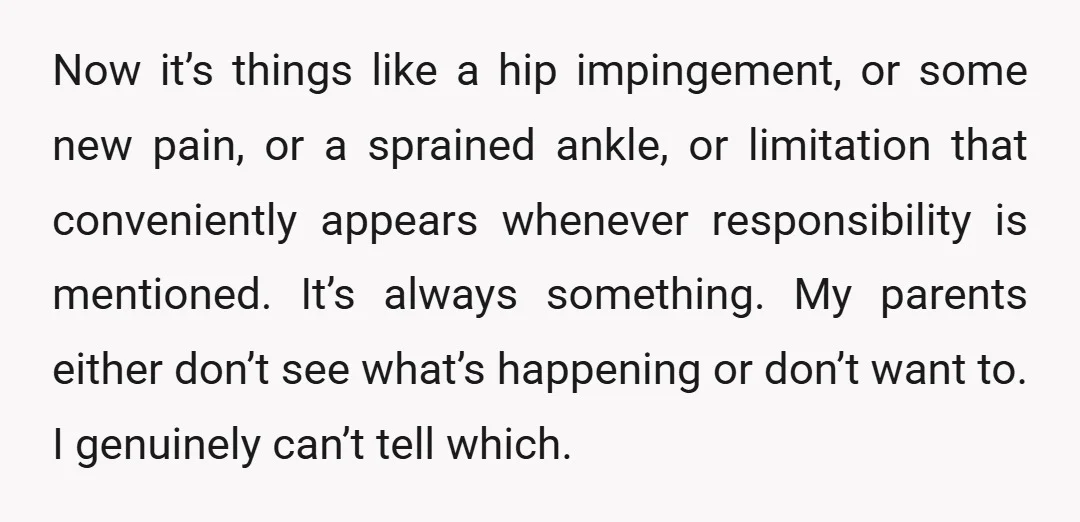 Now it’s things like a hip impingement, or some new pain, or a sprained ankle, or limitation that conveniently appears whenever responsibility is mentioned. It’s always something. My parents either...
