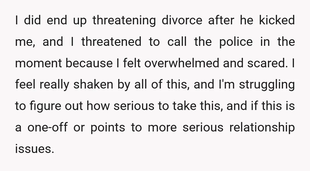 I did end up threatening divorce after he kicked me, and I threatened to call the police in the moment because I felt overwhelmed and scared. I feel really shaken...