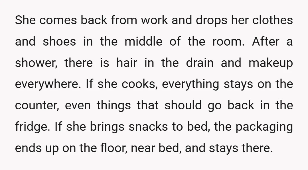 She comes back from work and drops her clothes and shoes in the middle of the room. After a shower, there is hair in the drain and makeup everywhere. If...
