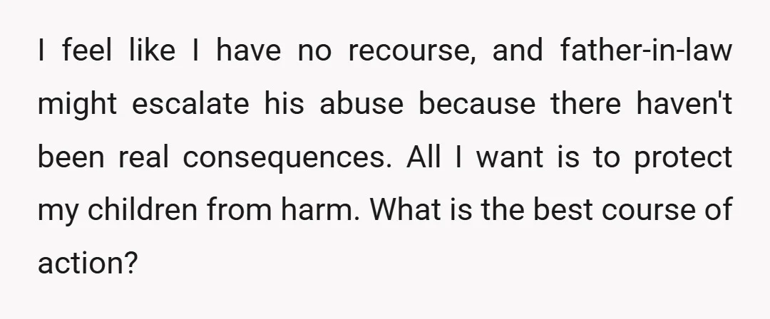I feel like I have no recourse, and father-in-law might escalate his abuse because there haven't been real consequences. All I want is to protect my children from harm. What...