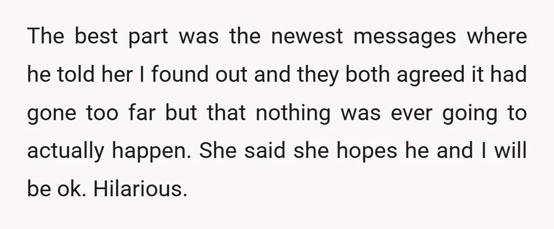 The best part was the newest messages where he told her I found out and they both agreed it had gone too far but that nothing was ever going to...