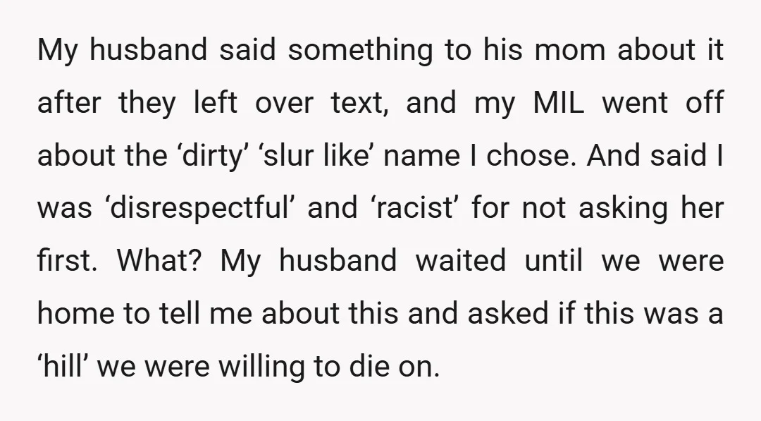 My husband said something to his mom about it after they left over text, and my MIL went off about the ‘dirty’ ‘slur like’ name I chose. And said I...