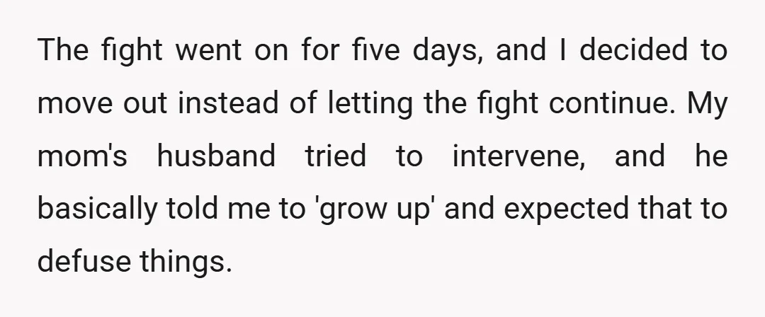 The fight went on for five days, and I decided to move out instead of letting the fight continue. My mom's husband tried to intervene, and he basically told me...