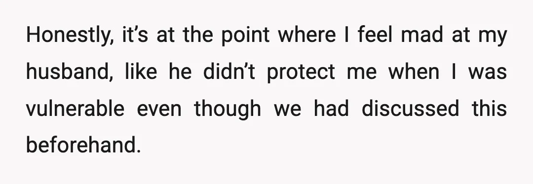 Honestly, it’s at the point where I feel mad at my husband, like he didn’t protect me when I was vulnerable even though we had discussed this beforehand.