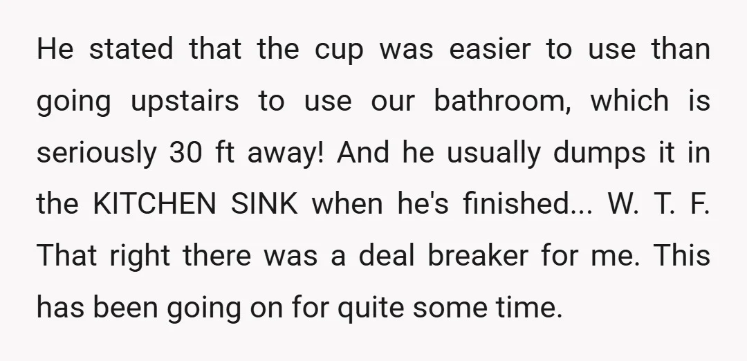 He stated that the cup was easier to use than going upstairs to use our bathroom, which is seriously 30 ft away! And he usually dumps it in the KITCHEN...