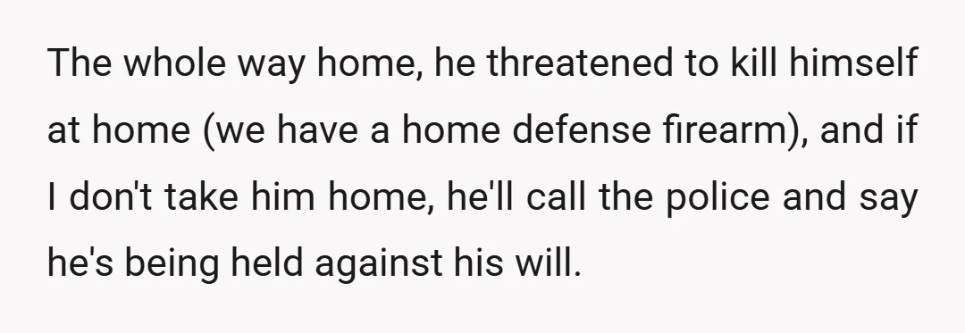 The whole way home, he threatened to kill himself at home (we have a home defense firearm), and if I don't take him home, he'll call the police and say...