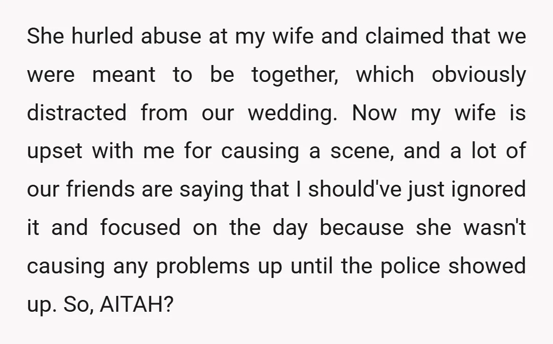She hurled abuse at my wife and claimed that we were meant to be together, which obviously distracted from our wedding. Now my wife is upset with me for causing...