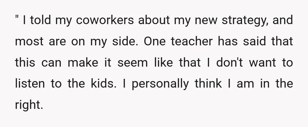" I told my coworkers about my new strategy, and most are on my side. One teacher has said that this can make it seem like that I don't want...