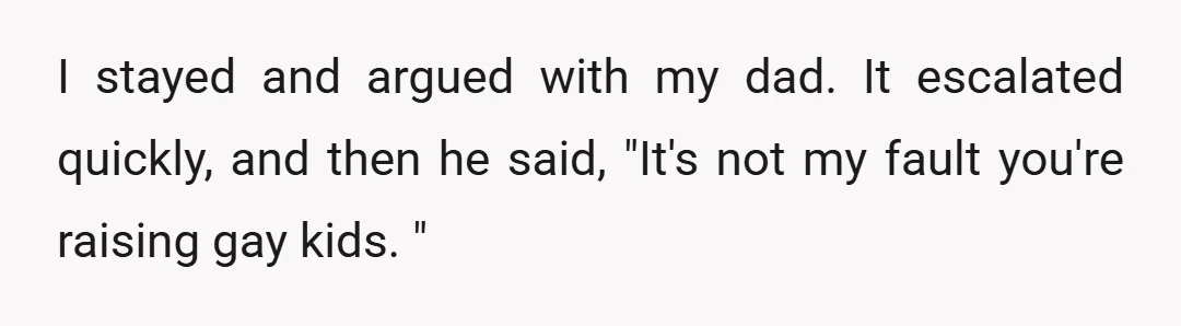 I stayed and argued with my dad. It escalated quickly, and then he said, "It's not my fault you're raising gay kids. "