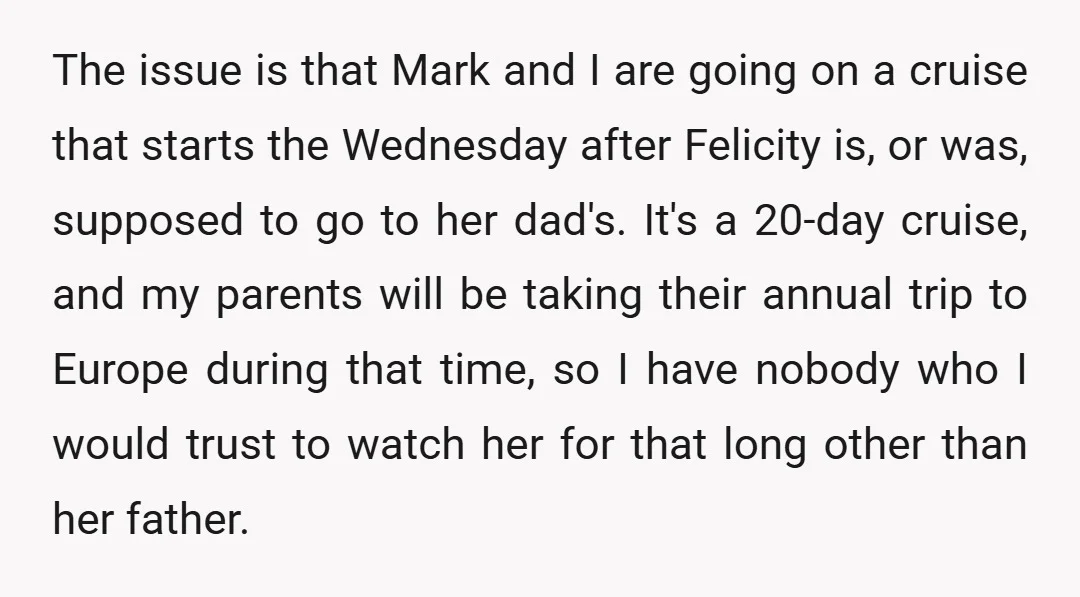 The issue is that Mark and I are going on a cruise that starts the Wednesday after Felicity is, or was, supposed to go to her dad's. It's a 20-day...