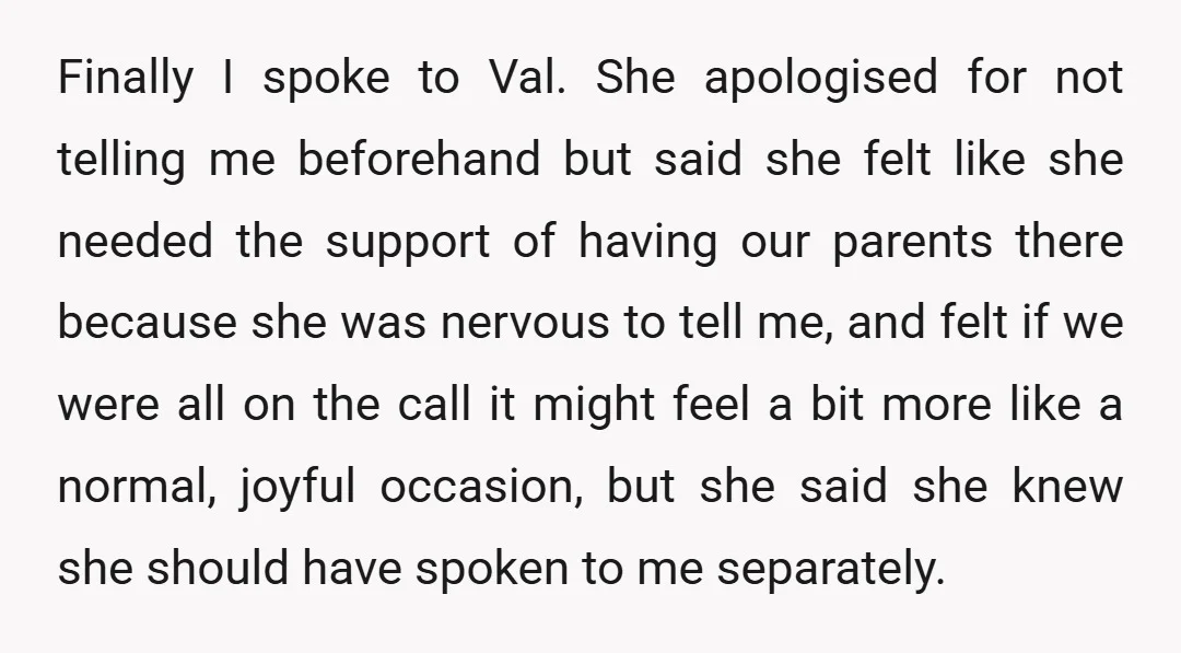 Finally I spoke to Val. She apologised for not telling me beforehand but said she felt like she needed the support of having our parents there because she was nervous...
