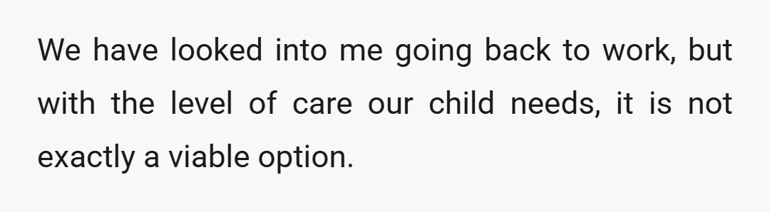 We have looked into me going back to work, but with the level of care our child needs, it is not exactly a viable option.