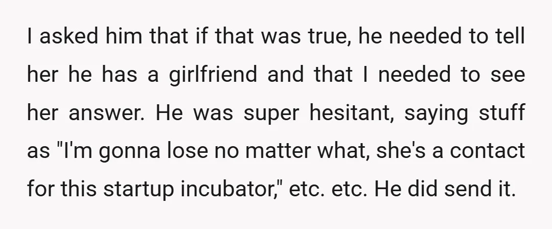 I asked him that if that was true, he needed to tell her he has a girlfriend and that I needed to see her answer. He was super hesitant, saying...