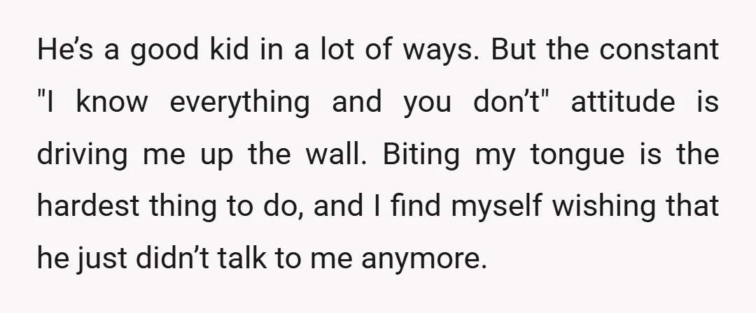 He’s a good kid in a lot of ways. But the constant "I know everything and you don’t" attitude is driving me up the wall. Biting my tongue is the...