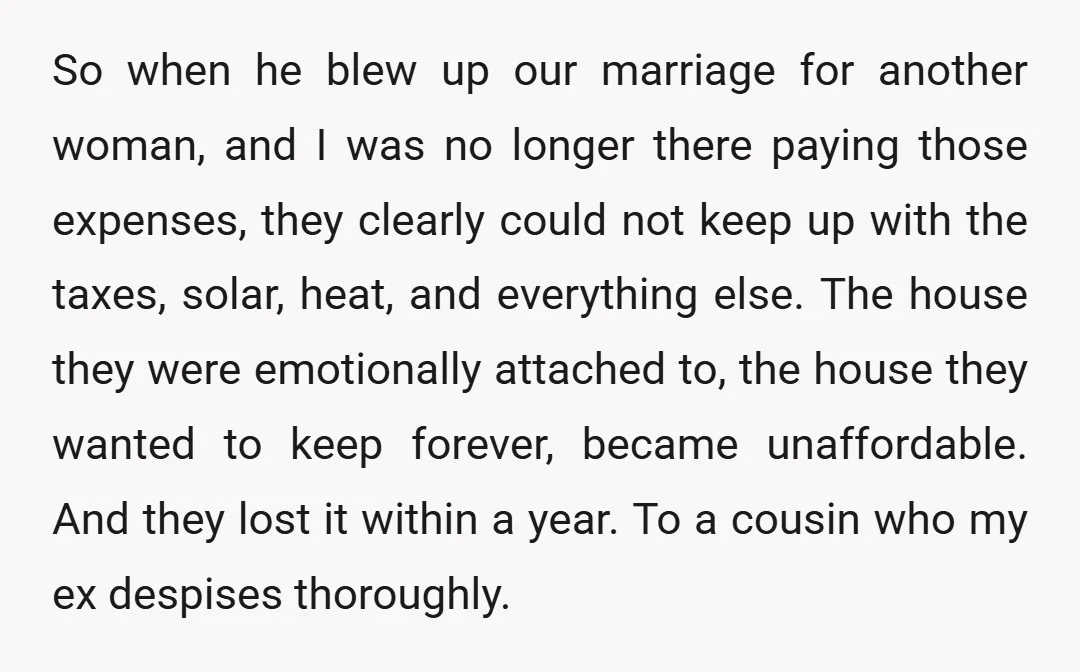 So when he blew up our marriage for another woman, and I was no longer there paying those expenses, they clearly could not keep up with the taxes, solar, heat,...