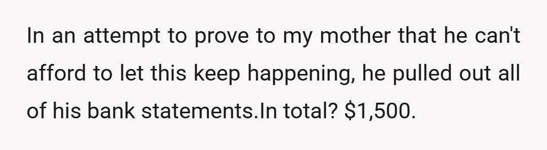 In an attempt to prove to my mother that he can't afford to let this keep happening, he pulled out all of his bank statements.In total? $1,500.