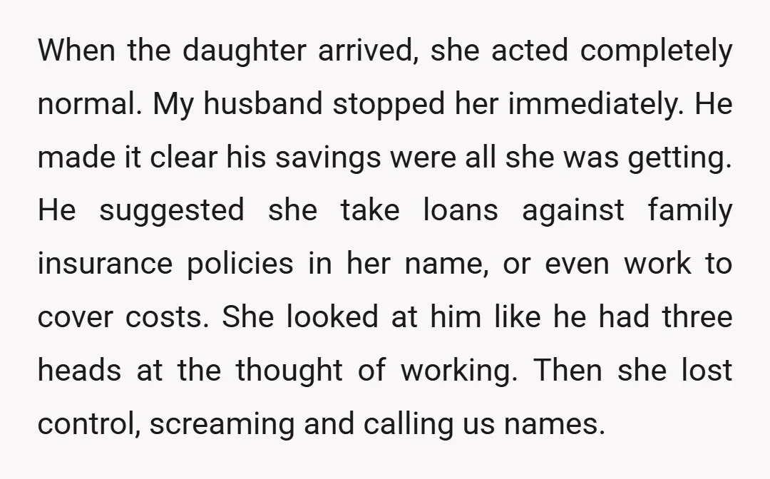 When the daughter arrived, she acted completely normal. My husband stopped her immediately. He made it clear his savings were all she was getting. He suggested she take loans against...